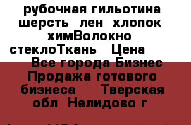 рубочная гильотина шерсть, лен, хлопок, химВолокно, стеклоТкань › Цена ­ 1 000 - Все города Бизнес » Продажа готового бизнеса   . Тверская обл.,Нелидово г.